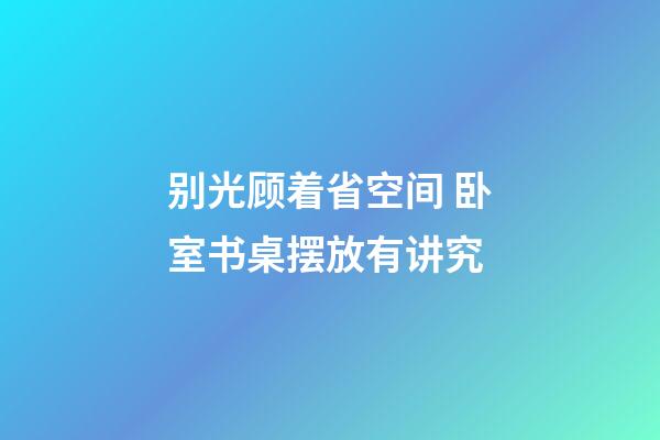 别光顾着省空间 卧室书桌摆放有讲究